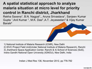 A spatial statistical approach to analyze 
malaria situation at micro level for priority 
control in Ranchi district, Jharkhand 
Rekha Saxena1, B.N. Nagpal1,, Aruna Srivastava1, Sanjeev Kumar 
Gupta 1,Anil Kumar 1, M.K. Das2 ,A.T. Jeyaseelan3 & Vijay Kumar 
Baraik4 
1) National Institute of Malaria Research (ICMR), New Delhi 
2) IDVC Project Field Unit(Under National Institute of Malaria Research), Ranchi 
3) Jharkhand Space Application Center, Ranchi & 4) School of Sciences (SoS), 
Indira Gandhi National Open University (IGNOU), New Delhi, India 
Indian J Med Res 136, November 2012, pp 776-782 
 