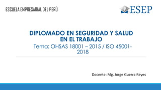 Tema: OHSAS 18001 – 2015 / ISO 45001-
2018
Docente: Mg. Jorge Guerra Reyes
DIPLOMADO EN SEGURIDAD Y SALUD
EN EL TRABAJO
 