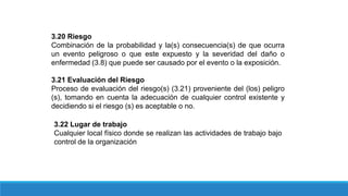 3.20 Riesgo
Combinación de la probabilidad y la(s) consecuencia(s) de que ocurra
un evento peligroso o que este expuesto y la severidad del daño o
enfermedad (3.8) que puede ser causado por el evento o la exposición.
3.21 Evaluación del Riesgo
Proceso de evaluación del riesgo(s) (3.21) proveniente del (los) peligro
(s), tomando en cuenta la adecuación de cualquier control existente y
decidiendo si el riesgo (s) es aceptable o no.
3.22 Lugar de trabajo
Cualquier local físico donde se realizan las actividades de trabajo bajo
control de la organización
 