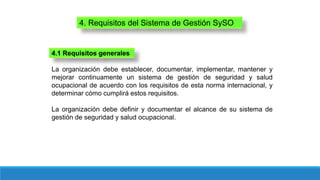 4. Requisitos del Sistema de Gestión SySO
La organización debe establecer, documentar, implementar, mantener y
mejorar continuamente un sistema de gestión de seguridad y salud
ocupacional de acuerdo con los requisitos de esta norma internacional, y
determinar cómo cumplirá estos requisitos.
La organización debe definir y documentar el alcance de su sistema de
gestión de seguridad y salud ocupacional.
4.1 Requisitos generales
 