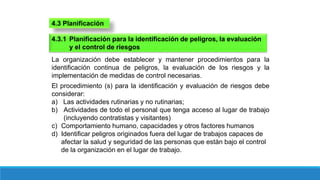 4.3 Planificación
4.3.1 Planificación para la identificación de peligros, la evaluación
y el control de riesgos
La organización debe establecer y mantener procedimientos para la
identificación continua de peligros, la evaluación de los riesgos y la
implementación de medidas de control necesarias.
El procedimiento (s) para la identificación y evaluación de riesgos debe
considerar:
a) Las actividades rutinarias y no rutinarias;
b) Actividades de todo el personal que tenga acceso al lugar de trabajo
(incluyendo contratistas y visitantes)
c) Comportamiento humano, capacidades y otros factores humanos
d) Identificar peligros originados fuera del lugar de trabajos capaces de
afectar la salud y seguridad de las personas que están bajo el control
de la organización en el lugar de trabajo.
 