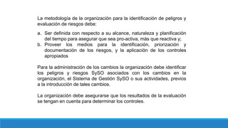 La metodología de la organización para la identificación de peligros y
evaluación de riesgos debe:
a. Ser definida con respecto a su alcance, naturaleza y planificación
del tiempo para asegurar que sea pro-activa, más que reactiva y;
b. Proveer los medios para la identificación, priorización y
documentación de los riesgos, y la aplicación de los controles
apropiados
Para la administración de los cambios la organización debe identificar
los peligros y riesgos SySO asociados con los cambios en la
organización, el Sistema de Gestión SySO o sus actividades, previos
a la introducción de tales cambios.
La organización debe asegurarse que los resultados de la evaluación
se tengan en cuenta para determinar los controles.
 