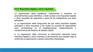 4.3.2 Requisitos legales y otros requisitos
La organización debe establecer, implementar y mantener un
procedimiento(s) para identificar y tener acceso a los requisitos legales
y otros requisitos de seguridad y salud de los trabajadores que sean
aplicables:
a. La organización debe asegurarse de que estos requisitos legales
aplicables y otros requisitos a los cuales se suscriba la organización
sean considerados en el establecimiento, implementación y
mantenimiento del Sistema de Gestión SySO.
b. La organizaron debe comunicar la información relevante sobre
requisitos legales y otros requisitos a las personas que trabajan bajo el
control de la organización y partes relevantes interesadas.
 