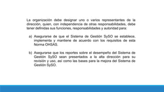 La organización debe designar uno o varios representantes de la
dirección, quien, con independencia de otras responsabilidades, debe
tener definidas sus funciones, responsabilidades y autoridad para:
a) Asegurarse de que el Sistema de Gestión SySO se establece,
implementa y mantiene de acuerdo con los requisitos de esta
Norma OHSAS.
b) Asegurarse que los reportes sobre el desempeño del Sistema de
Gestión SySO sean presentados a la alta dirección para su
revisión y uso, así como las bases para la mejora del Sistema de
Gestión SySO.
 