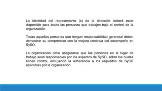 La identidad del representante (s) de la dirección deberá estar
disponible para todas las personas que trabajen bajo el control de la
organización.
Todas aquellas personas que tengan responsabilidad gerencial deben
demostrar su compromiso con la mejora continua del desempeño en
SySO.
La organización debe asegurarse que las personas en el lugar de
trabajo sean responsables por los aspectos de SySO, sobre los cuales
tienen control, incluyendo la adherencia a los requisitos de SySO
aplicables por la organización.
 