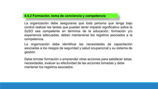 4.4.2 Formación, toma de conciencia y competencia
La organización debe asegurarse que toda persona que tenga bajo
control realizar las tareas que puedan tener impacto significativo sobre la
SySO sea competente en términos de la educación, formación y/o
experiencia adecuadas, deben mantenerse los registros asociados a la
competencia.
La organización debe identificar las necesidades de capacitación
asociadas a los riesgos de seguridad y salud ocupacional y su sistema de
gestión.
Debe brindar formación o emprender otras acciones para satisfacer estas
necesidades, evaluar su efectividad de las acciones tomadas y debe
mantener los registros asociados.
 