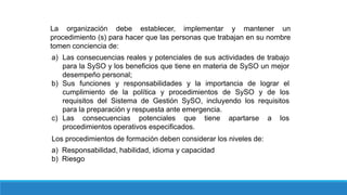 La organización debe establecer, implementar y mantener un
procedimiento (s) para hacer que las personas que trabajan en su nombre
tomen conciencia de:
a) Las consecuencias reales y potenciales de sus actividades de trabajo
para la SySO y los beneficios que tiene en materia de SySO un mejor
desempeño personal;
b) Sus funciones y responsabilidades y la importancia de lograr el
cumplimiento de la política y procedimientos de SySO y de los
requisitos del Sistema de Gestión SySO, incluyendo los requisitos
para la preparación y respuesta ante emergencia.
c) Las consecuencias potenciales que tiene apartarse a los
procedimientos operativos especificados.
Los procedimientos de formación deben considerar los niveles de:
a) Responsabilidad, habilidad, idioma y capacidad
b) Riesgo
 