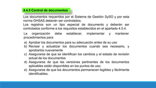 4.4.5 Control de documentos
Los documentos requeridos por el Sistema de Gestión SySO y por esta
norma OHSAS deberán ser controlados.
Los registros son un tipo especial de documento y deberán ser
controlados conforme a los requisitos establecidos en el apartado 4.5.4.
La organización debe establecer, implementar y mantener
procedimientos para:
a) Aprobar los documentos para su adecuación antes de su uso
b) Revisar y actualizar los documentos cuando sea necesario, y
aprobarlos nuevamente
c) Asegurarse de que se identifican los cambios y el estado de revisión
actual de los documentos
d) Asegurarse de que las versiones pertinentes de los documentos
aplicables están disponibles en los puntos de uso;
e) Asegurarse de que los documentos permanecen legibles y fácilmente
identificables.
 
