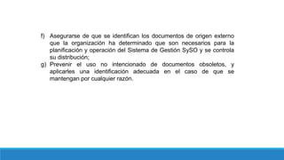 f) Asegurarse de que se identifican los documentos de origen externo
que la organización ha determinado que son necesarios para la
planificación y operación del Sistema de Gestión SySO y se controla
su distribución;
g) Prevenir el uso no intencionado de documentos obsoletos, y
aplicarles una identificación adecuada en el caso de que se
mantengan por cualquier razón.
 