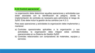 4.4.6 Control operacional
La organización debe determinar aquellas operaciones y actividades que
están asociadas con la identificación de peligros, donde la
implementación de controles es necesaria para administrar el riesgo de
SySO. Esto debe incluir la gestión de los cambios (ver 4.3.1)
Para esas operaciones y actividades la organización debe implementar y
mantener:
a) Controles operacionales aplicables a la organización y sus
actividades; la organización debe integrar estos controles
operacionales en su Sistema de Gestión SySO
b) Controles relacionados con compradores de materiales, equipos y
servicios;
 