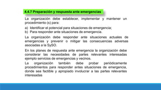 4.4.7 Preparación y respuesta ante emergencias
La organización debe establecer, implementar y mantener un
procedimiento (s) para:
a) Identificar el potencial para situaciones de emergencia;
b) Para responder ante situaciones de emergencia.
La organización debe responder ante situaciones actuales de
emergencias y prevenir o mitigar las consecuencias adversas
asociadas a la SySO.
En los planes de respuesta ante emergencia la organización debe
considerar las necesidades de partes relevantes interesadas
ejemplo servicios de emergencias y vecinos.
La organización también debe probar periódicamente
procedimientos para responder antes situaciones de emergencia,
donde sea factible y apropiado involucrar a las partes relevantes
interesadas
 