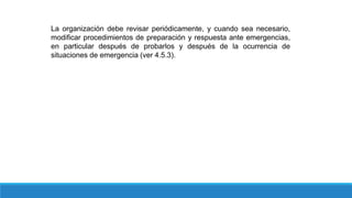 La organización debe revisar periódicamente, y cuando sea necesario,
modificar procedimientos de preparación y respuesta ante emergencias,
en particular después de probarlos y después de la ocurrencia de
situaciones de emergencia (ver 4.5.3).
 