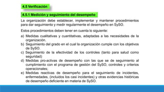 4.5 Verificación
4.5.1 Medición y seguimiento del desempeño
La organización debe establecer, implementar y mantener procedimientos
para dar seguimiento y medir regularmente el desempeño en SySO.
Estos procedimientos deben tener en cuenta lo siguiente:
a) Medidas cualitativas y cuantitativas, adaptadas a las necesidades de la
organización.
b) Seguimiento del grado en el cual la organización cumple con los objetivos
de SySO.
c) Seguimiento de la efectividad de los controles (tanto para salud como
seguridad)
d) Medidas pro-activas de desempeño con las que se de seguimiento al
cumplimiento con el programa de gestión del SySO, controles y criterios
operacionales;
e) Medidas reactivas de desempeño para el seguimiento de incidentes,
enfermedades, (incluidos los casi incidentes) y otras evidencias históricas
de desempeño deficiente en materia de SySO.
 