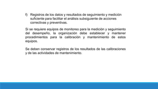 f) Registros de los datos y resultados de seguimiento y medición
suficiente para facilitar el análisis subsiguiente de acciones
correctivas y preventivas.
Si se requiere equipos de monitoreo para la medición y seguimiento
del desempeño, la organización debe establecer y mantener
procedimientos para la calibración y mantenimiento de estos
equipos.
Se deben conservar registros de los resultados de las calibraciones
y de las actividades de mantenimiento.
 