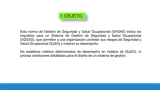 1.OBJETO
Esta norma de Gestión de Seguridad y Salud Ocupacional (OHSAS) indica los
requisitos para un Sistema de Gestión de Seguridad y Salud Ocupacional
(SGSSO), que permiten a una organización controlar sus riesgos de Seguridad y
Salud Ocupacional (SySO) y mejorar su desempeño.
No establece criterios determinados de desempeño en materia de (SySO), ni
precisa condiciones detalladas para el diseño de un sistema de gestión.
 