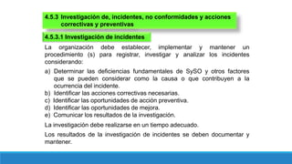 4.5.3 Investigación de, incidentes, no conformidades y acciones
correctivas y preventivas
La organización debe establecer, implementar y mantener un
procedimiento (s) para registrar, investigar y analizar los incidentes
considerando:
4.5.3.1 Investigación de incidentes
a) Determinar las deficiencias fundamentales de SySO y otros factores
que se pueden considerar como la causa o que contribuyen a la
ocurrencia del incidente.
b) Identificar las acciones correctivas necesarias.
c) Identificar las oportunidades de acción preventiva.
d) Identificar las oportunidades de mejora.
e) Comunicar los resultados de la investigación.
La investigación debe realizarse en un tiempo adecuado.
Los resultados de la investigación de incidentes se deben documentar y
mantener.
 