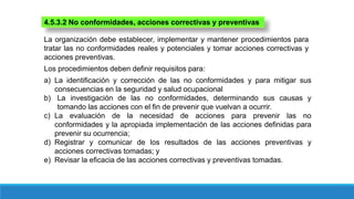 La organización debe establecer, implementar y mantener procedimientos para
tratar las no conformidades reales y potenciales y tomar acciones correctivas y
acciones preventivas.
4.5.3.2 No conformidades, acciones correctivas y preventivas
Los procedimientos deben definir requisitos para:
a) La identificación y corrección de las no conformidades y para mitigar sus
consecuencias en la seguridad y salud ocupacional
b) La investigación de las no conformidades, determinando sus causas y
tomando las acciones con el fin de prevenir que vuelvan a ocurrir.
c) La evaluación de la necesidad de acciones para prevenir las no
conformidades y la apropiada implementación de las acciones definidas para
prevenir su ocurrencia;
d) Registrar y comunicar de los resultados de las acciones preventivas y
acciones correctivas tomadas; y
e) Revisar la eficacia de las acciones correctivas y preventivas tomadas.
 