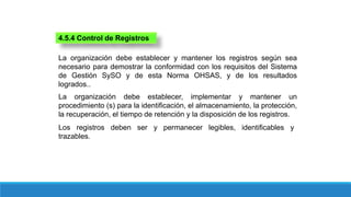 4.5.4 Control de Registros
La organización debe establecer y mantener los registros según sea
necesario para demostrar la conformidad con los requisitos del Sistema
de Gestión SySO y de esta Norma OHSAS, y de los resultados
logrados..
La organización debe establecer, implementar y mantener un
procedimiento (s) para la identificación, el almacenamiento, la protección,
la recuperación, el tiempo de retención y la disposición de los registros.
Los registros deben ser y permanecer legibles, identificables y
trazables.
 