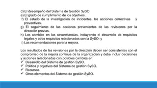 d) El desempeño del Sistema de Gestión SySO.
e) El grado de cumplimiento de los objetivos.
f) El estado de la investigación de incidentes, las acciones correctivas y
preventivas.
g) El seguimiento de las acciones provenientes de las revisiones por la
dirección previas.
h) Los cambios en las circunstancias, incluyendo el desarrollo de requisitos
legales y otros requisitos relacionados con la SySO; y
i) Las recomendaciones para la mejora.
Los resultados de las revisiones por la dirección deben ser consistentes con el
compromiso de la mejora continua de la organización y debe incluir decisiones
y acciones relacionadas con posibles cambios en:
 Desarrollo del Sistema de gestión SySO.
 Política y objetivos del Sistema de gestión SySO.
 Recursos.
 Otros elementos del Sistema de gestión SySO.
 