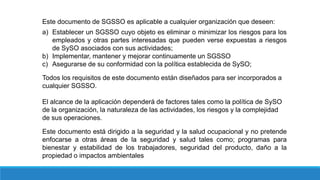 Este documento de SGSSO es aplicable a cualquier organización que deseen:
a) Establecer un SGSSO cuyo objeto es eliminar o minimizar los riesgos para los
empleados y otras partes interesadas que pueden verse expuestas a riesgos
de SySO asociados con sus actividades;
b) Implementar, mantener y mejorar continuamente un SGSSO
c) Asegurarse de su conformidad con la política establecida de SySO;
Todos los requisitos de este documento están diseñados para ser incorporados a
cualquier SGSSO.
El alcance de la aplicación dependerá de factores tales como la política de SySO
de la organización, la naturaleza de las actividades, los riesgos y la complejidad
de sus operaciones.
Este documento está dirigido a la seguridad y la salud ocupacional y no pretende
enfocarse a otras áreas de la seguridad y salud tales como; programas para
bienestar y estabilidad de los trabajadores, seguridad del producto, daño a la
propiedad o impactos ambientales
 