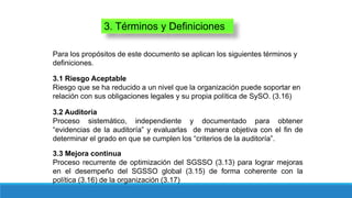3. Términos y Definiciones
Para los propósitos de este documento se aplican los siguientes términos y
definiciones.
3.1 Riesgo Aceptable
Riesgo que se ha reducido a un nivel que la organización puede soportar en
relación con sus obligaciones legales y su propia política de SySO. (3.16)
3.2 Auditoría
Proceso sistemático, independiente y documentado para obtener
“evidencias de la auditoría” y evaluarlas de manera objetiva con el fin de
determinar el grado en que se cumplen los “criterios de la auditoría”.
3.3 Mejora continua
Proceso recurrente de optimización del SGSSO (3.13) para lograr mejoras
en el desempeño del SGSSO global (3.15) de forma coherente con la
política (3.16) de la organización (3.17)
 