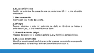 3.4 Acción Correctiva
Acción para eliminar la causa de una no conformidad (3.11) u otra situación
indeseable.
3.5 Documentación
Información y su medio de soporte.
3.6 Peligro
Fuente, situación o acto con potencial de daño en términos de lesión o
enfermedad (3.8), o una combinación de éstos.
3.7 Identificación del peligro
Proceso de reconocer si existe un peligro (3.6) y definir sus características.
3.8 Lesión o Enfermedad
Identificar aquella condición física o mental adversa proveniente o que puede
ser empeorada por el trabajo o una situación relacionada con el.
 