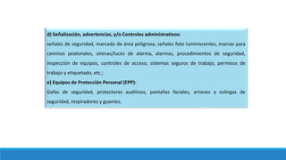 d) Señalización, advertencias, y/o Controles administrativos:
señales de seguridad, marcado de área peligrosa, señales foto luminiscentes, marcas para
caminos peatonales, sirenas/luces de alarma, alarmas, procedimientos de seguridad,
inspección de equipos, controles de acceso, sistemas seguros de trabajo, permisos de
trabajo y etiquetado, etc.;
e) Equipos de Protección Personal (EPP):
Gafas de seguridad, protectores auditivos, pantallas faciales, arneses y eslingas de
seguridad, respiradores y guantes.
 