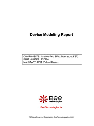 Device Modeling Report




COMPONENTS: Junction Field Effect Transistor (JFET)
PART NUMBER: SST270
MANUFACTURER: Vishay Siliconix




                   Bee Technologies In.



    All Rights Reserved Copyright (c) Bee Technologies Inc. 2004
 