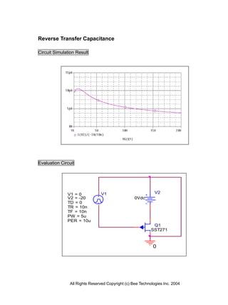 Reverse Transfer Capacitance

Circuit Simulation Result




Evaluation Circuit




              V1 = 0           V1                            V2
              V2 = -20                            0Vdc
              TD = 0
              TR = 10n
              TF = 10n
              PW = 5u
              PER = 10u
                                                            Q1
                                                           SST271



                                                            0




               All Rights Reserved Copyright (c) Bee Technologies Inc. 2004
 