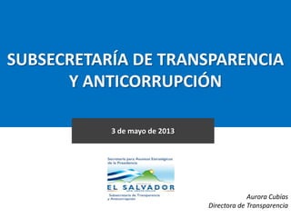 SUBSECRETARÍA DE TRANSPARENCIA
Y ANTICORRUPCIÓN
3 de mayo de 2013
Aurora Cubías
Directora de Transparencia
 
