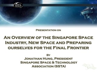 Presentation on
An Overview of the Singapore Space
Industry, New Space and Preparing
ourselves for the Final Frontier
By
Jonathan Hung, President
Singapore Space & Technology
Association (SSTA)
 