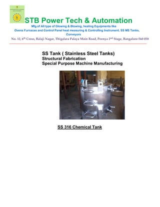STB Power Tech & Automation
Mfg.of All type of Glowing & Blowing, heating Equipments like
Ovens Furnaces and Control Panel heat measuring & Controlling Instrument, SS MS Tanks,
Conveyors
No. 12, 6th Cross, Balaji Nagar, Thigalara Palaya Main Road, Peenya 2nd Stage, Bangalore-560 058
__________________________________________________________________________________________
SS Tank ( Stainless Steel Tanks)
Structural Fabrication
Special Purpose Machine Manufacturing
SS 316 Chemical Tank
 