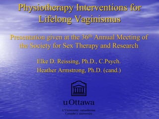 Physiotherapy Interventions for
Lifelong Vaginismus
Presentation given at the 36th Annual Meeting of
the Society for Sex Therapy and Research
Elke D. Reissing, Ph.D., C.Psych.
Heather Armstrong, Ph.D. (cand.)
 