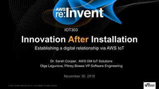 © 2016, Amazon Web Services, Inc. or its Affiliates. All rights reserved.
Dr. Sarah Cooper, AWS GM IoT Solutions
Olga Lagunova, Pitney Bowes VP Software Engineering
November 30, 2016
Innovation After Installation
Establishing a digital relationship via AWS IoT
IOT303
 