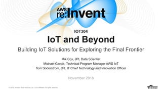 © 2016, Amazon Web Services, Inc. or its Affiliates. All rights reserved.
Mik Cox, JPL Data Scientist
Michael Garcia, Technical Program Manager AWS IoT
Tom Soderstrom, JPL IT Chief Technology and Innovation Officer
November 2016
IOT304
IoT and Beyond
Building IoT Solutions for Exploring the Final Frontier
 
