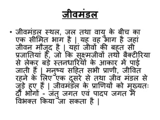 जीवमंडल
• िीवमंडल स्थल, िल तथा वायु के र्ीच का
एक सीलमत भाग है | यह वह भाग है िहां
िीवन मौिूद है | यहां िीवों की र्हुत सी
प्रिाततयां हैं, िो कक सूक्ष्मिीवों तथा र्ैक्टीररया
से लेकर र्डे स्तनिाररयों के आकार में पाई
िाती हैं | मनुष्य सदहत सभी प्रािी, िीववत
रहने के ललए एक दूसरे से तथा िीव मंडल से
िुडे हुए हैं | िीवमंडल के प्राणियों को मुख्यतः
दो भागों - िंतु िगत एवं पादप िगत में
ववभक्त ककया िा सकता है |
 