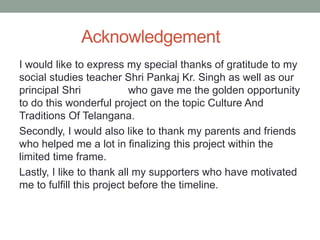 Acknowledgement
I would like to express my special thanks of gratitude to my
social studies teacher Shri Pankaj Kr. Singh as well as our
principal Shri who gave me the golden opportunity
to do this wonderful project on the topic Culture And
Traditions Of Telangana.
Secondly, I would also like to thank my parents and friends
who helped me a lot in finalizing this project within the
limited time frame.
Lastly, I like to thank all my supporters who have motivated
me to fulfill this project before the timeline.
 
