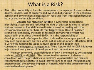 What is a Risk?
• Risk is the probability of harmful consequence, or expected losses, such as
deaths, injuries, loss of property and livelihood, disruption in the economic
activity and environmental degradation resulting from interaction between
hazards and vulnerable condition.
Disaster risk reduction (DRR) is a systematic approach to
identifying, assessing and reducing the risks of disaster. It aims to reduce
socio-economic vulnerabilities to disaster as well as dealing with the
environmental and other hazards that trigger them: Here it has been
strongly influenced by the mass of research on vulnerability that has
appeared in print since the mid-1970s. It is the responsibility of
development and relief agencies alike. It should be an integral part of the
way such organizations do their work, not an add-on or one-off action. DRR
is very wide-ranging: Its scope is much broader and deeper than
conventional emergency management. There is potential for DRR initiatives
in just about every sector of development and humanitarian work.
The most commonly cited definition of DRR is one used by UN agencies
such as UNISDR and UNDP: "The conceptual framework of elements
considered with the possibilities to minimize vulnerabilities and disaster
risks throughout a society, to avoid (prevention) or to limit (mitigation and
preparedness) the adverse impacts of hazards, within the broad context of
sustainable development."
 