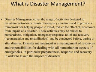 What is Disaster Management?
• Disaster Management cover the range of activities designed to
maintain control over disaster/emergency situations and to provide a
framework for helping people to avoid, reduce the effect of, or recover
from impact of a disaster . These activities may be related to
preparedness, mitigation, emergency response, relief and recovery
(reconstruction and rehabilitation) and be conducted before, during or
after disaster. Disaster management is a management of resources
and responsibilities for dealing with all humanitarian aspects of
emergencies, in particular preparedness, response and recovery
in order to lessen the impact of disasters.
 