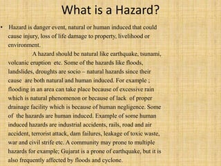 What is a Hazard?
• Hazard is danger event, natural or human induced that could
cause injury, loss of life damage to property, livelihood or
environment.
A hazard should be natural like earthquake, tsunami,
volcanic eruption etc. Some of the hazards like floods,
landslides, droughts are socio – natural hazards since their
cause are both natural and human induced. For example ;
flooding in an area can take place because of excessive rain
which is natural phenomenon or because of lack of proper
drainage facility which is because of human negligence. Some
of the hazards are human induced. Example of some human
induced hazards are industrial accidents, rails, road and air
accident, terrorist attack, dam failures, leakage of toxic waste,
war and civil strife etc. A community may prone to multiple
hazards for example; Gujarat is a prone of earthquake, but it is
also frequently affected by floods and cyclone.
 