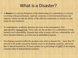 What is a Disaster?
• A disaster is a serious disruption of the functioning of a community or a society
involving widespread human, material, economic or environmental losses and
impacts, which exceeds the ability of the affected community or society to cope
using its own resources.
• In contemporary academia, disasters are seen as the consequence of in
appropriately managed risk. These risks are the product of a combination of both
hazard/s and vulnerability. Hazards that strike in areas with low vulnerability will
never become disasters, as is the case in uninhabited regions.
• Developing countries suffer the greatest costs when a disaster hits – more than 95
percent of all deaths caused by hazards occur in developing countries, and losses
due to natural hazards are 20 times greater (as a percentage of GDP) in developing
countries than in industrialized countries
 