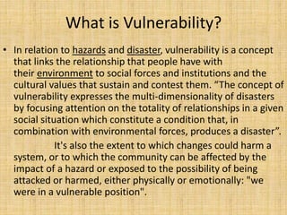 What is Vulnerability?
• In relation to hazards and disaster, vulnerability is a concept
that links the relationship that people have with
their environment to social forces and institutions and the
cultural values that sustain and contest them. “The concept of
vulnerability expresses the multi-dimensionality of disasters
by focusing attention on the totality of relationships in a given
social situation which constitute a condition that, in
combination with environmental forces, produces a disaster”.
It's also the extent to which changes could harm a
system, or to which the community can be affected by the
impact of a hazard or exposed to the possibility of being
attacked or harmed, either physically or emotionally: "we
were in a vulnerable position".
 