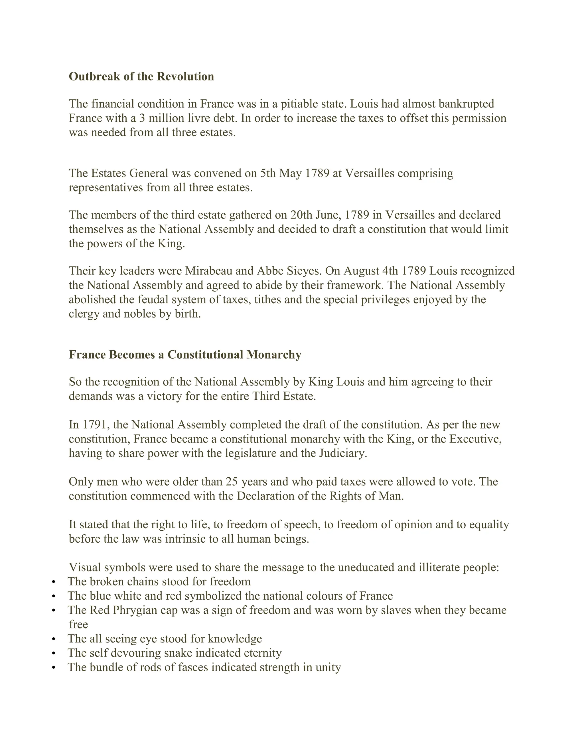 Outbreak of the Revolution
The financial condition in France was in a pitiable state. Louis had almost bankrupted
France with a 3 million livre debt. In order to increase the taxes to offset this permission
was needed from all three estates.
The Estates General was convened on 5th May 1789 at Versailles comprising
representatives from all three estates.
The members of the third estate gathered on 20th June, 1789 in Versailles and declared
themselves as the National Assembly and decided to draft a constitution that would limit
the powers of the King.
Their key leaders were Mirabeau and Abbe Sieyes. On August 4th 1789 Louis recognized
the National Assembly and agreed to abide by their framework. The National Assembly
abolished the feudal system of taxes, tithes and the special privileges enjoyed by the
clergy and nobles by birth.
France Becomes a Constitutional Monarchy
So the recognition of the National Assembly by King Louis and him agreeing to their
demands was a victory for the entire Third Estate.
In 1791, the National Assembly completed the draft of the constitution. As per the new
constitution, France became a constitutional monarchy with the King, or the Executive,
having to share power with the legislature and the Judiciary.
Only men who were older than 25 years and who paid taxes were allowed to vote. The
constitution commenced with the Declaration of the Rights of Man.
It stated that the right to life, to freedom of speech, to freedom of opinion and to equality
before the law was intrinsic to all human beings.
Visual symbols were used to share the message to the uneducated and illiterate people:
• The broken chains stood for freedom
• The blue white and red symbolized the national colours of France
• The Red Phrygian cap was a sign of freedom and was worn by slaves when they became
free
• The all seeing eye stood for knowledge
• The self devouring snake indicated eternity
• The bundle of rods of fasces indicated strength in unity
 