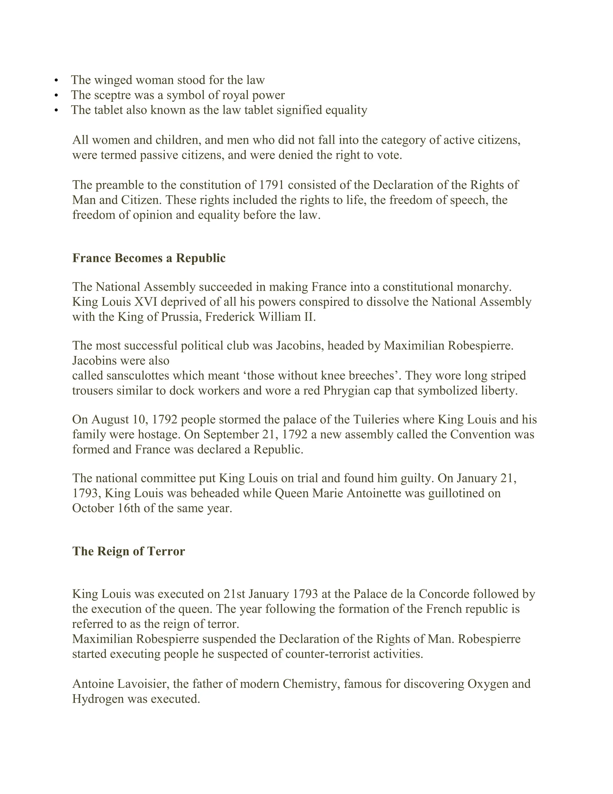 • The winged woman stood for the law
• The sceptre was a symbol of royal power
• The tablet also known as the law tablet signified equality
All women and children, and men who did not fall into the category of active citizens,
were termed passive citizens, and were denied the right to vote.
The preamble to the constitution of 1791 consisted of the Declaration of the Rights of
Man and Citizen. These rights included the rights to life, the freedom of speech, the
freedom of opinion and equality before the law.
France Becomes a Republic
The National Assembly succeeded in making France into a constitutional monarchy.
King Louis XVI deprived of all his powers conspired to dissolve the National Assembly
with the King of Prussia, Frederick William II.
The most successful political club was Jacobins, headed by Maximilian Robespierre.
Jacobins were also
called sansculottes which meant ‘those without knee breeches’. They wore long striped
trousers similar to dock workers and wore a red Phrygian cap that symbolized liberty.
On August 10, 1792 people stormed the palace of the Tuileries where King Louis and his
family were hostage. On September 21, 1792 a new assembly called the Convention was
formed and France was declared a Republic.
The national committee put King Louis on trial and found him guilty. On January 21,
1793, King Louis was beheaded while Queen Marie Antoinette was guillotined on
October 16th of the same year.
The Reign of Terror
King Louis was executed on 21st January 1793 at the Palace de la Concorde followed by
the execution of the queen. The year following the formation of the French republic is
referred to as the reign of terror.
Maximilian Robespierre suspended the Declaration of the Rights of Man. Robespierre
started executing people he suspected of counter-terrorist activities.
Antoine Lavoisier, the father of modern Chemistry, famous for discovering Oxygen and
Hydrogen was executed.
 