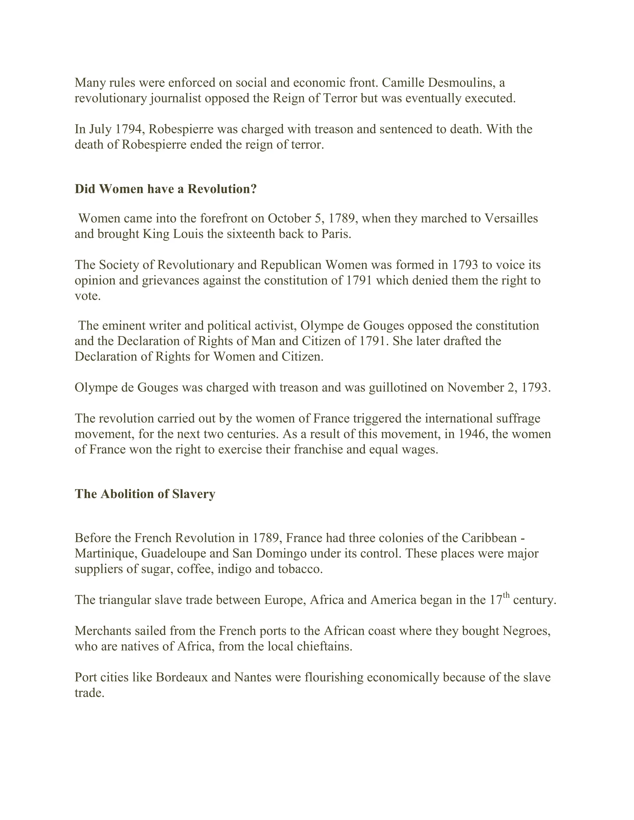 Many rules were enforced on social and economic front. Camille Desmoulins, a
revolutionary journalist opposed the Reign of Terror but was eventually executed.
In July 1794, Robespierre was charged with treason and sentenced to death. With the
death of Robespierre ended the reign of terror.
Did Women have a Revolution?
Women came into the forefront on October 5, 1789, when they marched to Versailles
and brought King Louis the sixteenth back to Paris.
The Society of Revolutionary and Republican Women was formed in 1793 to voice its
opinion and grievances against the constitution of 1791 which denied them the right to
vote.
The eminent writer and political activist, Olympe de Gouges opposed the constitution
and the Declaration of Rights of Man and Citizen of 1791. She later drafted the
Declaration of Rights for Women and Citizen.
Olympe de Gouges was charged with treason and was guillotined on November 2, 1793.
The revolution carried out by the women of France triggered the international suffrage
movement, for the next two centuries. As a result of this movement, in 1946, the women
of France won the right to exercise their franchise and equal wages.
The Abolition of Slavery
Before the French Revolution in 1789, France had three colonies of the Caribbean -
Martinique, Guadeloupe and San Domingo under its control. These places were major
suppliers of sugar, coffee, indigo and tobacco.
The triangular slave trade between Europe, Africa and America began in the 17th
century.
Merchants sailed from the French ports to the African coast where they bought Negroes,
who are natives of Africa, from the local chieftains.
Port cities like Bordeaux and Nantes were flourishing economically because of the slave
trade.
 