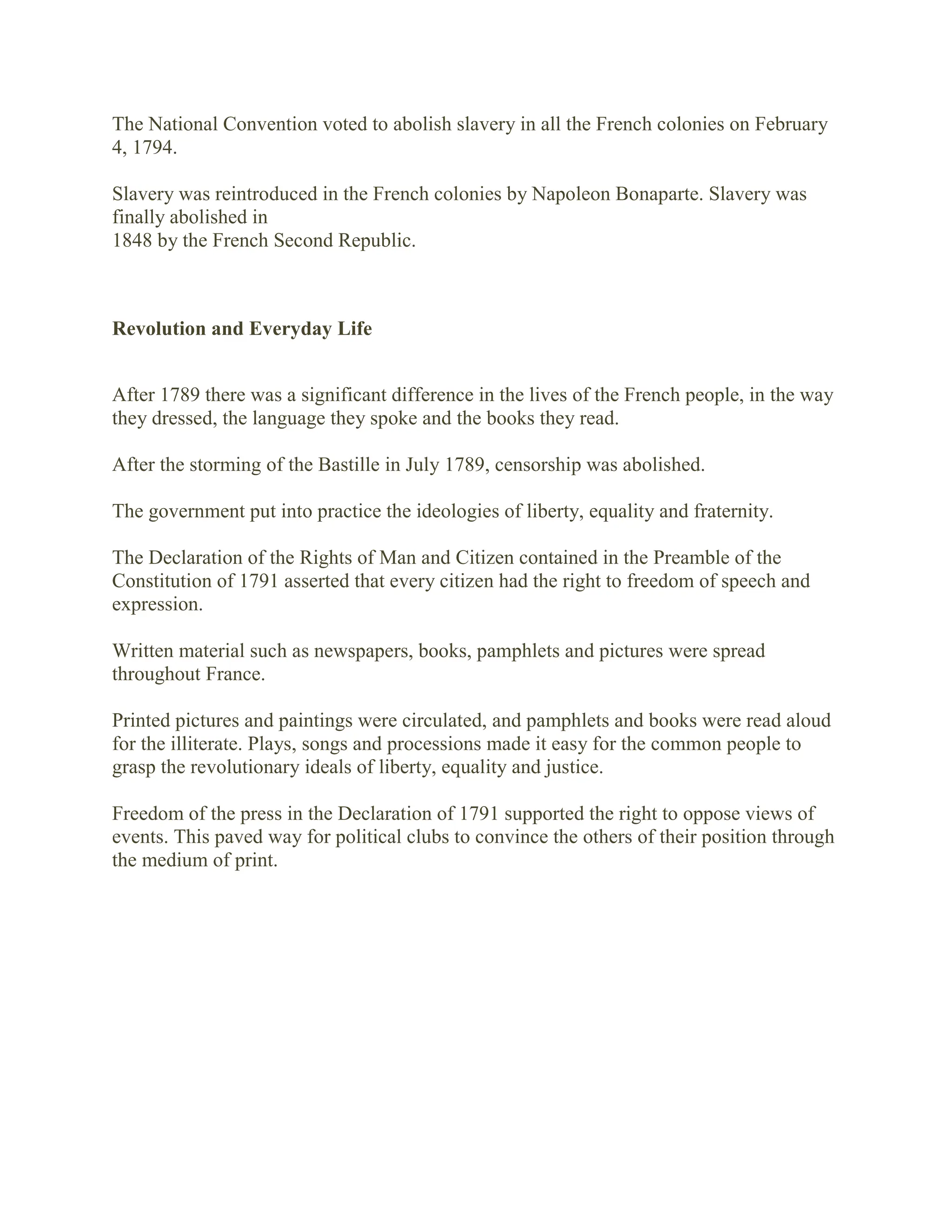 The National Convention voted to abolish slavery in all the French colonies on February
4, 1794.
Slavery was reintroduced in the French colonies by Napoleon Bonaparte. Slavery was
finally abolished in
1848 by the French Second Republic.
Revolution and Everyday Life
After 1789 there was a significant difference in the lives of the French people, in the way
they dressed, the language they spoke and the books they read.
After the storming of the Bastille in July 1789, censorship was abolished.
The government put into practice the ideologies of liberty, equality and fraternity.
The Declaration of the Rights of Man and Citizen contained in the Preamble of the
Constitution of 1791 asserted that every citizen had the right to freedom of speech and
expression.
Written material such as newspapers, books, pamphlets and pictures were spread
throughout France.
Printed pictures and paintings were circulated, and pamphlets and books were read aloud
for the illiterate. Plays, songs and processions made it easy for the common people to
grasp the revolutionary ideals of liberty, equality and justice.
Freedom of the press in the Declaration of 1791 supported the right to oppose views of
events. This paved way for political clubs to convince the others of their position through
the medium of print.
 