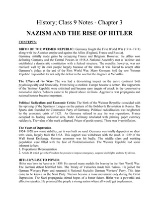History; Class 9 Notes - Chapter 3
NAZISM AND THE RISE OF HITLER
CONCEPTS:
BIRTH OF THE WEIMER REPUBLIC: Germany fought the First World War (1914–1918)
along with the Austrian empire and against the Allies (England, France and Russia).
Germany initially made gains by occupying France and Belgium. However, the Allies won
defeating Germany and the Central Powers in 1918.A National Assembly met at Weimer and
established a democratic constitution with a federal structure. The republic, however, was not
received well by its own people largely because of the terms it was forced to accept after
Germany’s defeat at the end of the First World War. Many Germans held the new Weimer
Republic responsible for not only the defeat in the war but the disgrace at Versailles.
The Effects of the War- The war had a devastating impact on the entire continent both
psychologically and financially. From being a creditor, Europe became a debtor. The supporters
of the Weimer Republic were criticised and became easy targets of attack in the conservative
nationalist circles. Soldiers came to be placed above civilians. Aggressive war propaganda and
national honour became important.
Political Radicalism and Economic Crisis: The birth of the Weimer Republic coincided with
the uprising of the Spartacist League on the pattern of the Bolshevik Revolution in Russia. The
Sparta cists founded the Communist Party of Germany. Political radicalisation was heightened
by the economic crisis of 1923. As Germany refused to pay the war reparations, France
occupied its leading industrial area, Ruhr. Germany retaliated with printing paper currency
recklessly. The value of the mark collapsed. Prices of goods soared. There was hyperinflation.
The Years of Depression
1924–1928 saw some stability, yet it was built on sand. Germany was totally dependent on short
term loans, largely from the USA. This support was withdrawn with the crash in 1929 of the
Wall Street Exchange. German economy was hit badly. The middle class and working
population were filled with the fear of Proletarianisation. The Weimer Republic had some
inherent defects:
1. Proportional Representation
2. Article 48 which gave the President the powers to impose emergency, suspend civil rights and rule by decree.
HITLER’S RISE TO POWER
Hitler was born in Austria in 1889. He earned many medals for bravery in the First World War.
The German defeat horrified him. The Treaty of Versailles made him furious. He joined the
German Workers Party and renamed it National Socialist German Workers’ Party. This later
came to be known as the Nazi Party. Nazism became a mass movement only during the Great
Depression. The Nazi propaganda stirred hopes of a better future. Hitler was a powerful and
effective speaker. He promised the people a strong nation where all would get employment.
 