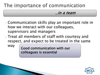 Communication skills play an important role in
how we interact with our colleagues,
supervisors and managers
Treat all members of staff with courtesy and
respect, and expect to be treated in the same
way
Good communication with our
colleagues is essential
…in a team
 