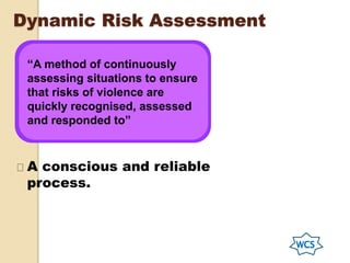Dynamic Risk Assessment
“A method of continuously
assessing situations to ensure
that risks of violence are
quickly recognised, assessed
and responded to”
A conscious and reliable
process.
 