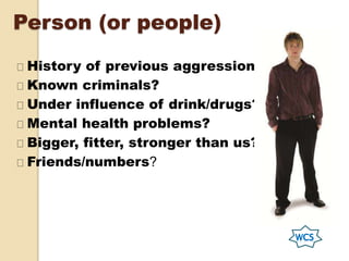 Person (or people)
History of previous aggression?
Known criminals?
Under influence of drink/drugs?
Mental health problems?
Bigger, fitter, stronger than us?
Friends/numbers?
 